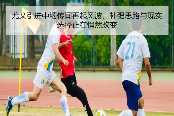 尤文引进中场传闻再起风波，补强思路与现实选择正在悄然改变